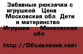 Забавные рюкзачки с игрушкой › Цена ­ 200 - Московская обл. Дети и материнство » Игрушки   . Московская обл.